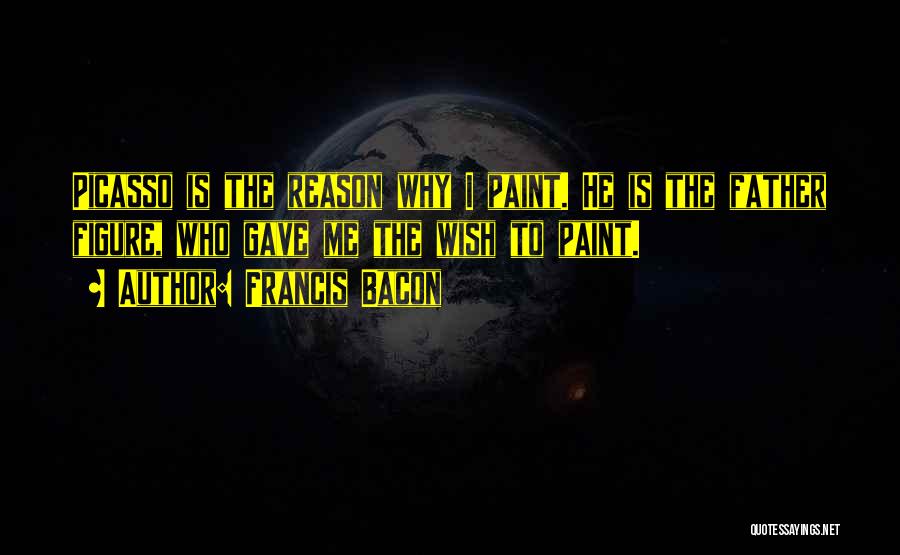 Francis Bacon Quotes: Picasso Is The Reason Why I Paint. He Is The Father Figure, Who Gave Me The Wish To Paint.