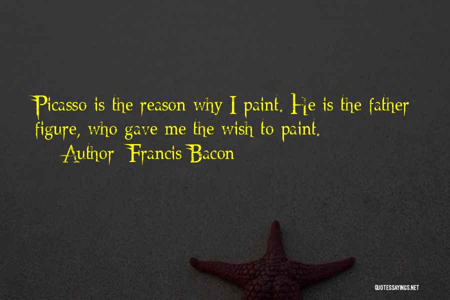 Francis Bacon Quotes: Picasso Is The Reason Why I Paint. He Is The Father Figure, Who Gave Me The Wish To Paint.