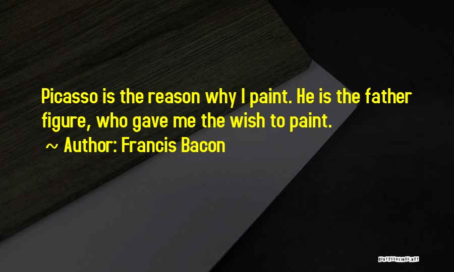 Francis Bacon Quotes: Picasso Is The Reason Why I Paint. He Is The Father Figure, Who Gave Me The Wish To Paint.