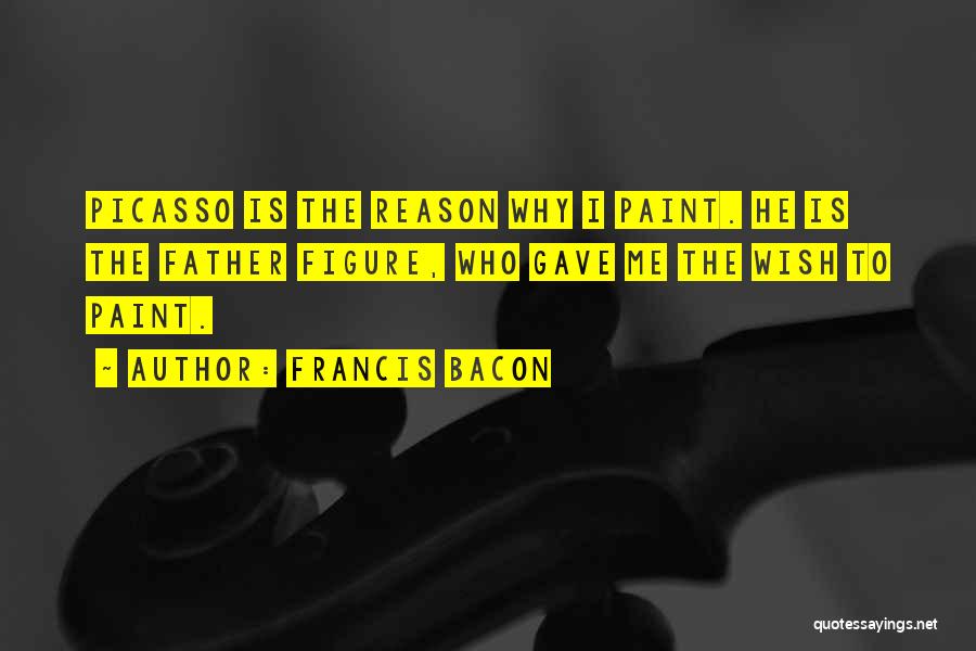 Francis Bacon Quotes: Picasso Is The Reason Why I Paint. He Is The Father Figure, Who Gave Me The Wish To Paint.
