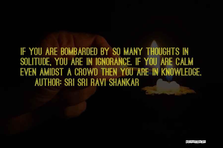 Sri Sri Ravi Shankar Quotes: If You Are Bombarded By So Many Thoughts In Solitude, You Are In Ignorance. If You Are Calm Even Amidst