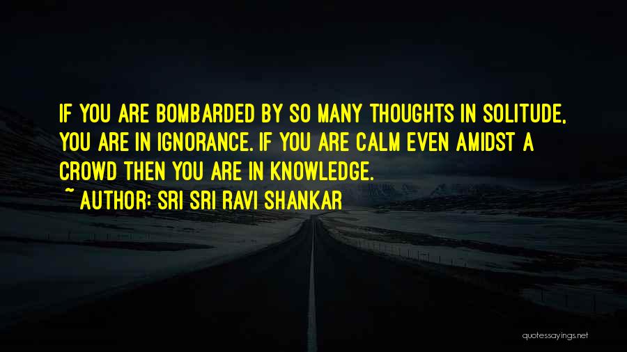 Sri Sri Ravi Shankar Quotes: If You Are Bombarded By So Many Thoughts In Solitude, You Are In Ignorance. If You Are Calm Even Amidst