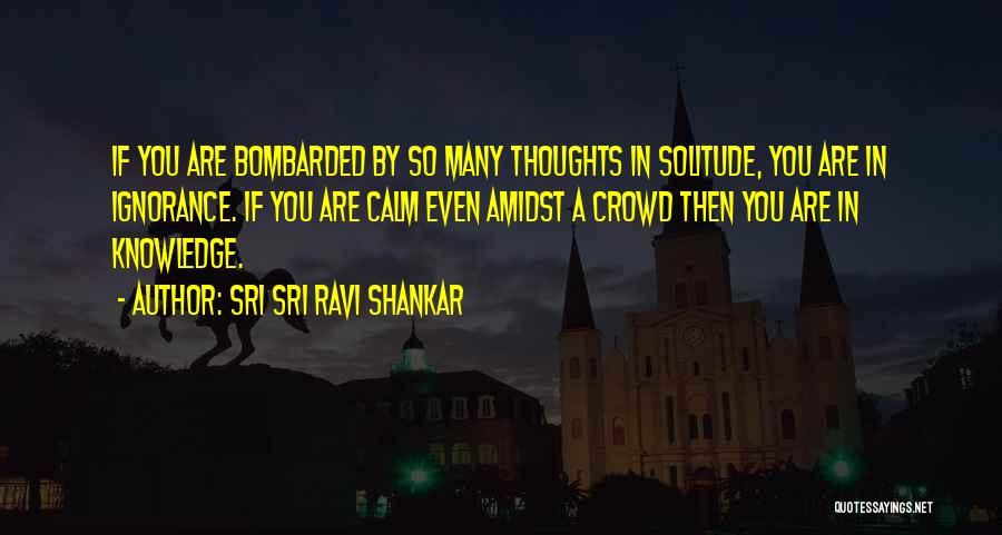 Sri Sri Ravi Shankar Quotes: If You Are Bombarded By So Many Thoughts In Solitude, You Are In Ignorance. If You Are Calm Even Amidst