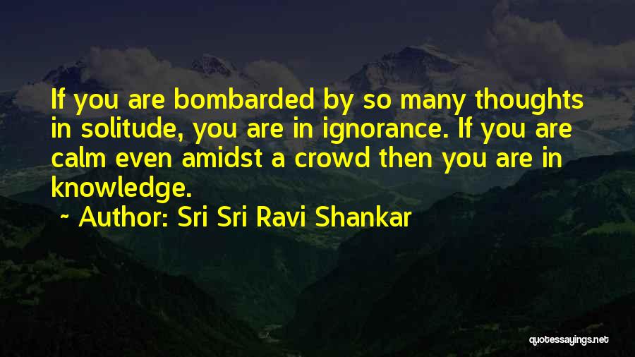 Sri Sri Ravi Shankar Quotes: If You Are Bombarded By So Many Thoughts In Solitude, You Are In Ignorance. If You Are Calm Even Amidst