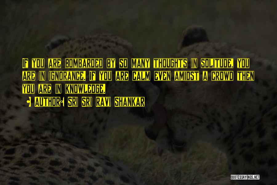 Sri Sri Ravi Shankar Quotes: If You Are Bombarded By So Many Thoughts In Solitude, You Are In Ignorance. If You Are Calm Even Amidst