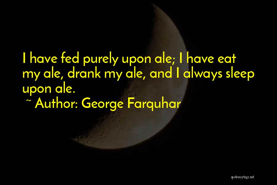 George Farquhar Quotes: I Have Fed Purely Upon Ale; I Have Eat My Ale, Drank My Ale, And I Always Sleep Upon Ale.