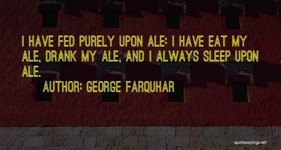 George Farquhar Quotes: I Have Fed Purely Upon Ale; I Have Eat My Ale, Drank My Ale, And I Always Sleep Upon Ale.