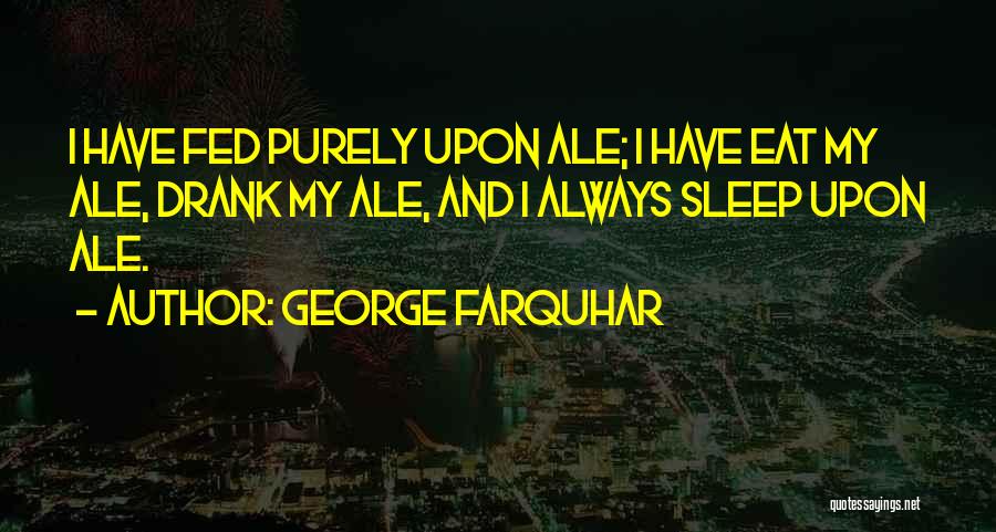 George Farquhar Quotes: I Have Fed Purely Upon Ale; I Have Eat My Ale, Drank My Ale, And I Always Sleep Upon Ale.
