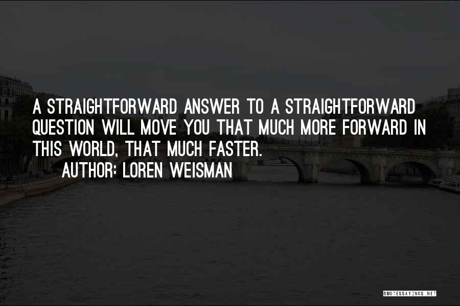 Loren Weisman Quotes: A Straightforward Answer To A Straightforward Question Will Move You That Much More Forward In This World, That Much Faster.