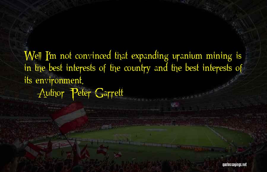 Peter Garrett Quotes: Well I'm Not Convinced That Expanding Uranium Mining Is In The Best Interests Of The Country And The Best Interests