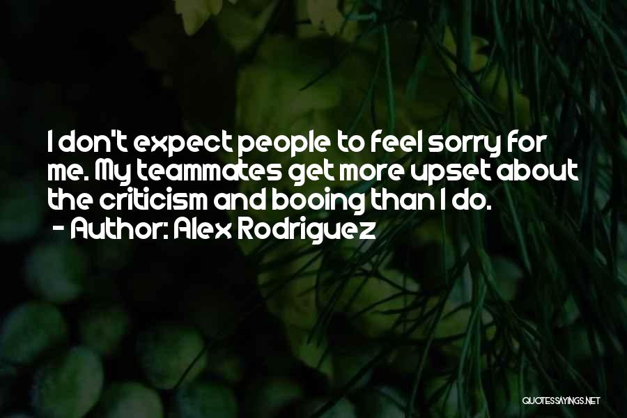 Alex Rodriguez Quotes: I Don't Expect People To Feel Sorry For Me. My Teammates Get More Upset About The Criticism And Booing Than