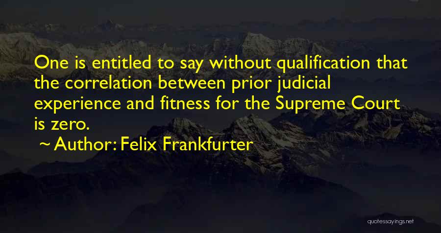 Felix Frankfurter Quotes: One Is Entitled To Say Without Qualification That The Correlation Between Prior Judicial Experience And Fitness For The Supreme Court