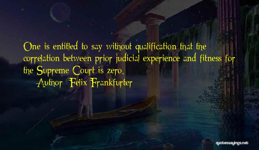 Felix Frankfurter Quotes: One Is Entitled To Say Without Qualification That The Correlation Between Prior Judicial Experience And Fitness For The Supreme Court