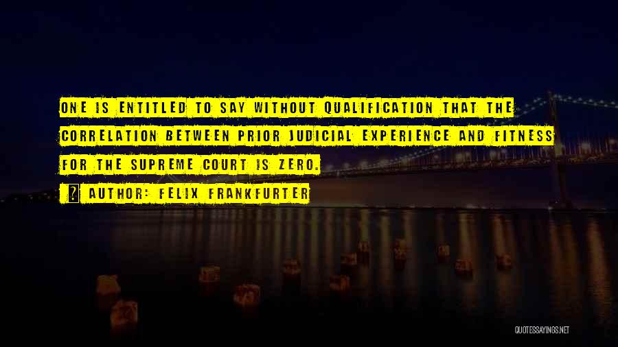 Felix Frankfurter Quotes: One Is Entitled To Say Without Qualification That The Correlation Between Prior Judicial Experience And Fitness For The Supreme Court