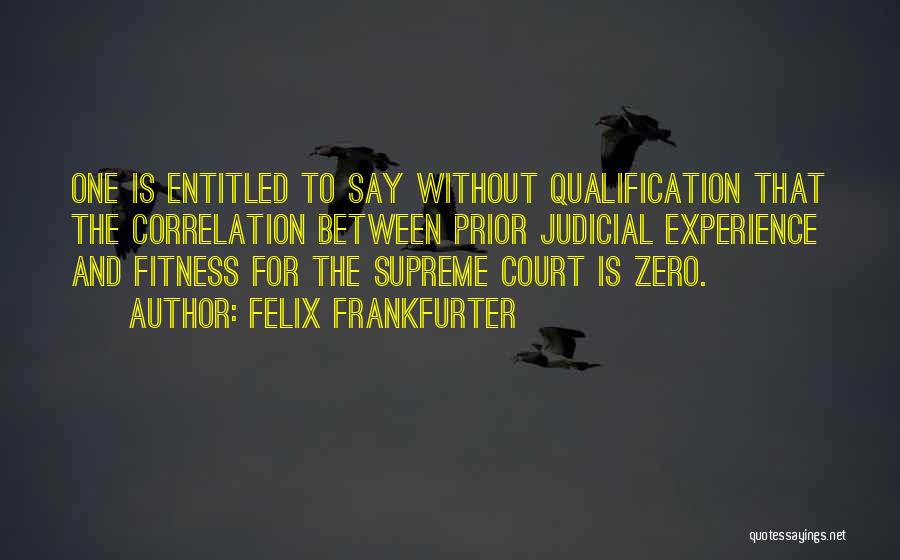 Felix Frankfurter Quotes: One Is Entitled To Say Without Qualification That The Correlation Between Prior Judicial Experience And Fitness For The Supreme Court