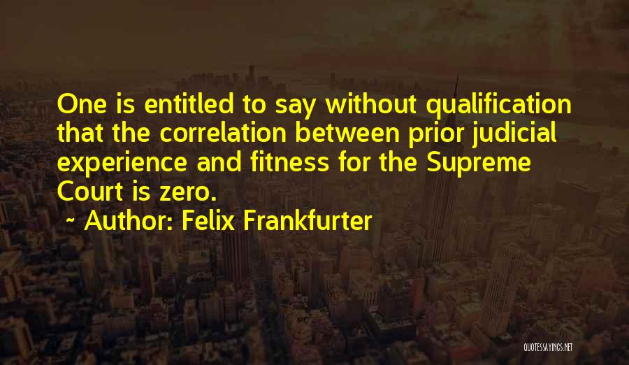 Felix Frankfurter Quotes: One Is Entitled To Say Without Qualification That The Correlation Between Prior Judicial Experience And Fitness For The Supreme Court