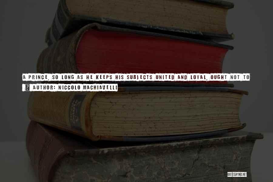 Niccolo Machiavelli Quotes: A Prince, So Long As He Keeps His Subjects United And Loyal, Ought Not To Mind The Reproach Of Cruelty;