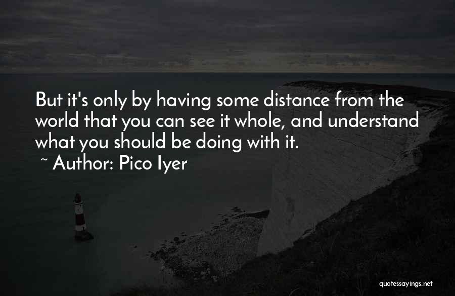 Pico Iyer Quotes: But It's Only By Having Some Distance From The World That You Can See It Whole, And Understand What You