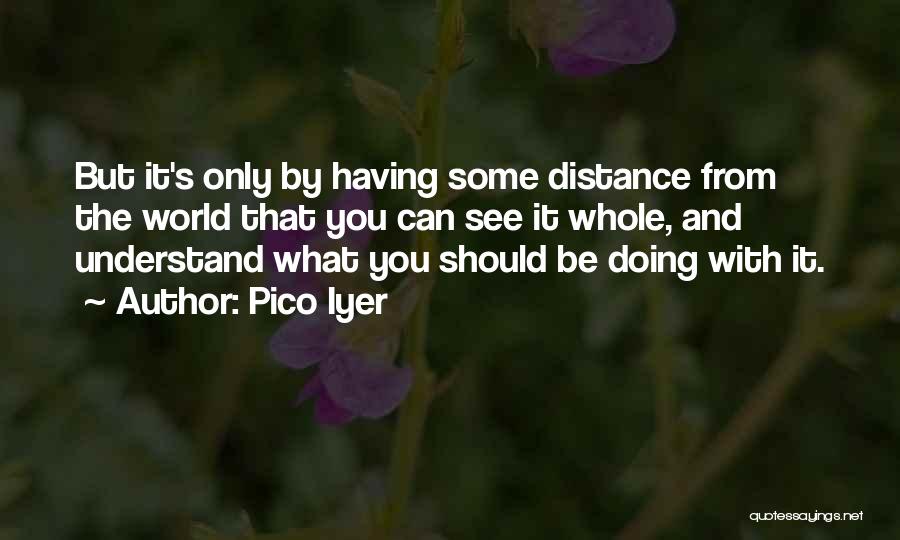 Pico Iyer Quotes: But It's Only By Having Some Distance From The World That You Can See It Whole, And Understand What You