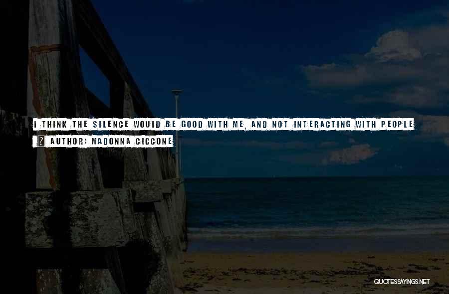 Madonna Ciccone Quotes: I Think The Silence Would Be Good With Me, And Not Interacting With People Would Be Okay. But Not Being