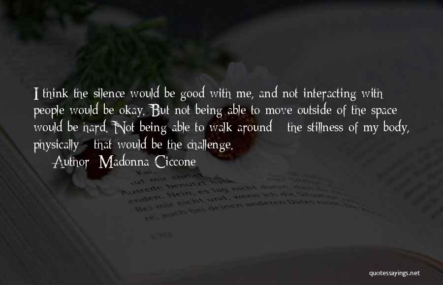 Madonna Ciccone Quotes: I Think The Silence Would Be Good With Me, And Not Interacting With People Would Be Okay. But Not Being
