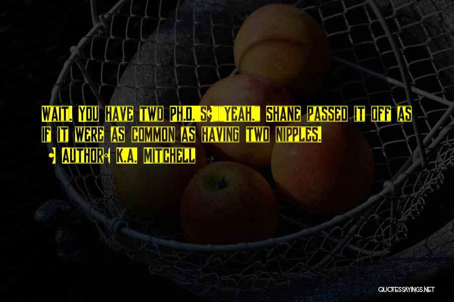 K.A. Mitchell Quotes: Wait. You Have Two Ph.d.'s?yeah. Shane Passed It Off As If It Were As Common As Having Two Nipples.