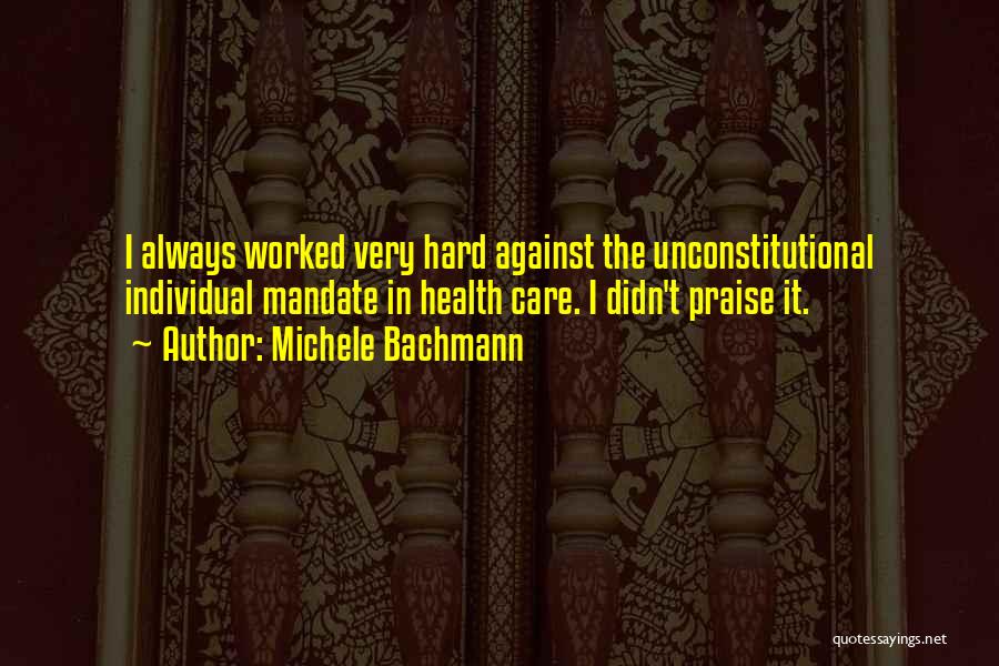 Michele Bachmann Quotes: I Always Worked Very Hard Against The Unconstitutional Individual Mandate In Health Care. I Didn't Praise It.
