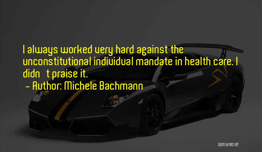 Michele Bachmann Quotes: I Always Worked Very Hard Against The Unconstitutional Individual Mandate In Health Care. I Didn't Praise It.