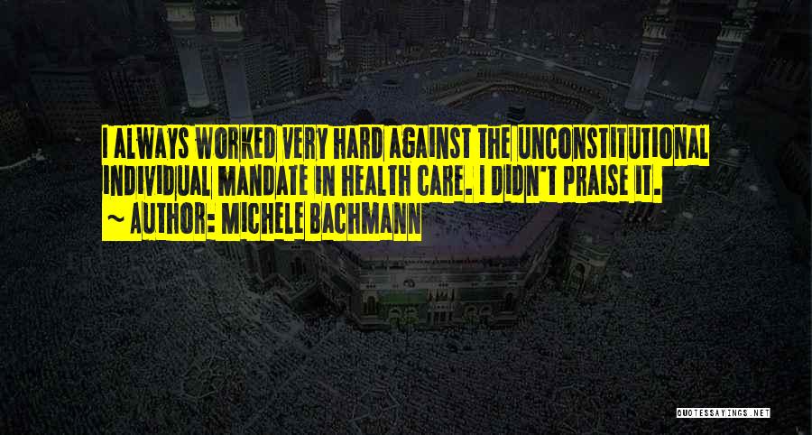 Michele Bachmann Quotes: I Always Worked Very Hard Against The Unconstitutional Individual Mandate In Health Care. I Didn't Praise It.