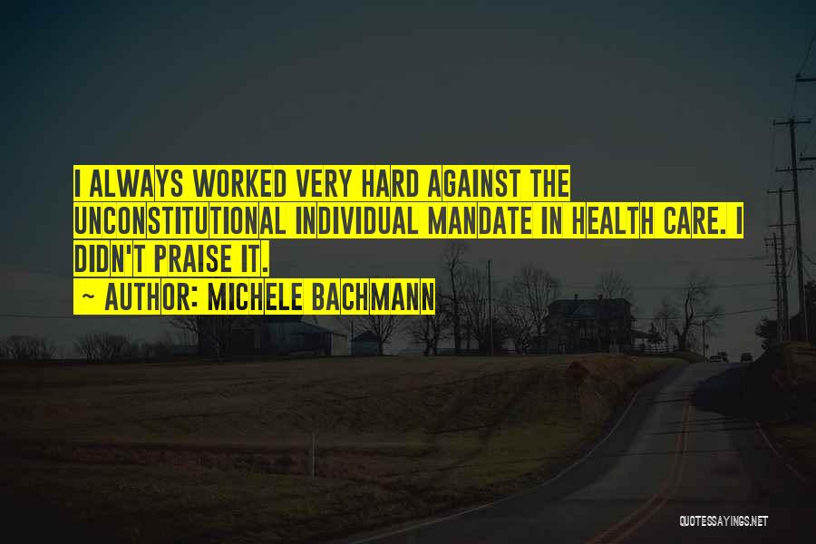 Michele Bachmann Quotes: I Always Worked Very Hard Against The Unconstitutional Individual Mandate In Health Care. I Didn't Praise It.