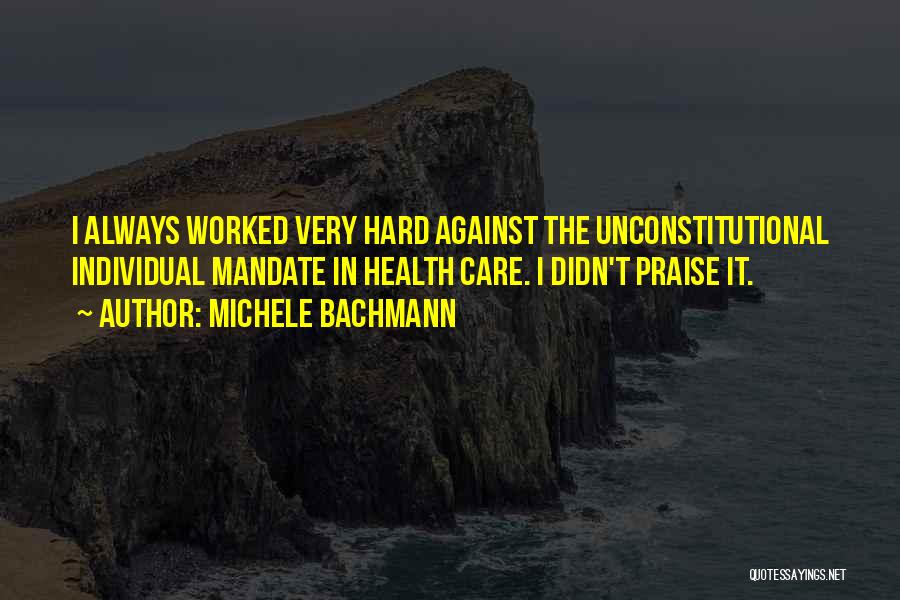 Michele Bachmann Quotes: I Always Worked Very Hard Against The Unconstitutional Individual Mandate In Health Care. I Didn't Praise It.
