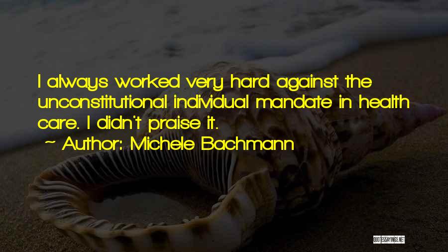 Michele Bachmann Quotes: I Always Worked Very Hard Against The Unconstitutional Individual Mandate In Health Care. I Didn't Praise It.