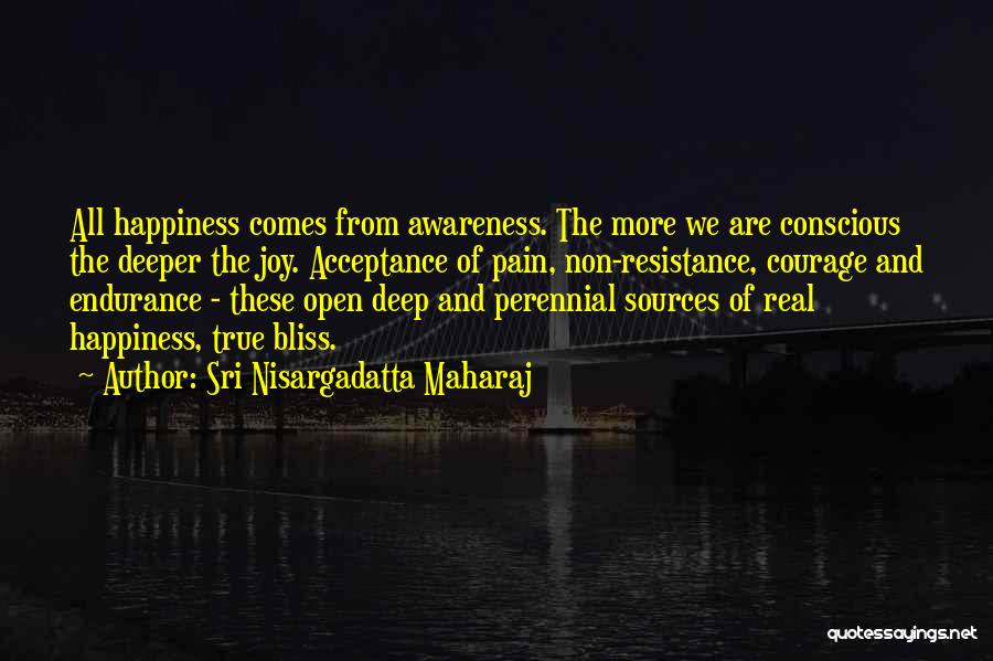 Sri Nisargadatta Maharaj Quotes: All Happiness Comes From Awareness. The More We Are Conscious The Deeper The Joy. Acceptance Of Pain, Non-resistance, Courage And