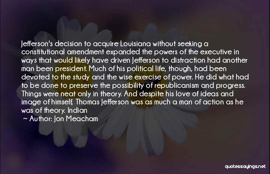 Jon Meacham Quotes: Jefferson's Decision To Acquire Louisiana Without Seeking A Constitutional Amendment Expanded The Powers Of The Executive In Ways That Would