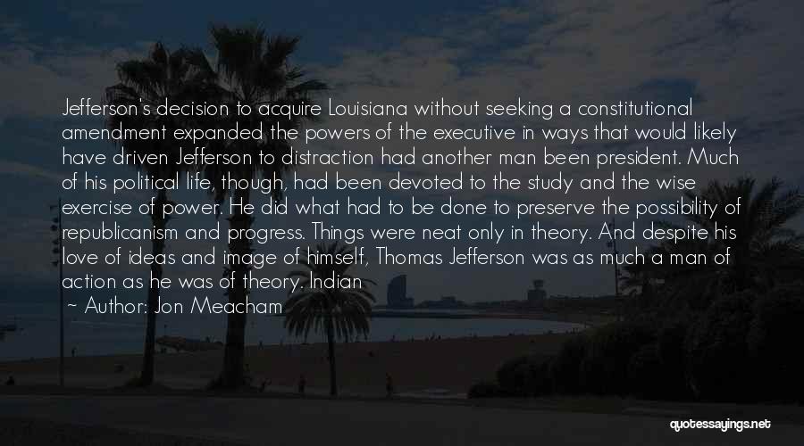 Jon Meacham Quotes: Jefferson's Decision To Acquire Louisiana Without Seeking A Constitutional Amendment Expanded The Powers Of The Executive In Ways That Would