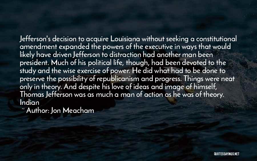 Jon Meacham Quotes: Jefferson's Decision To Acquire Louisiana Without Seeking A Constitutional Amendment Expanded The Powers Of The Executive In Ways That Would