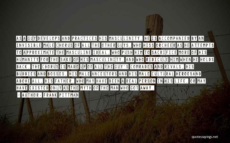 Frank Pittman Quotes: As A Guy Develops And Practices His Masculinity, He Is Accompanied By An Invisible Male Chorus Of All The Other