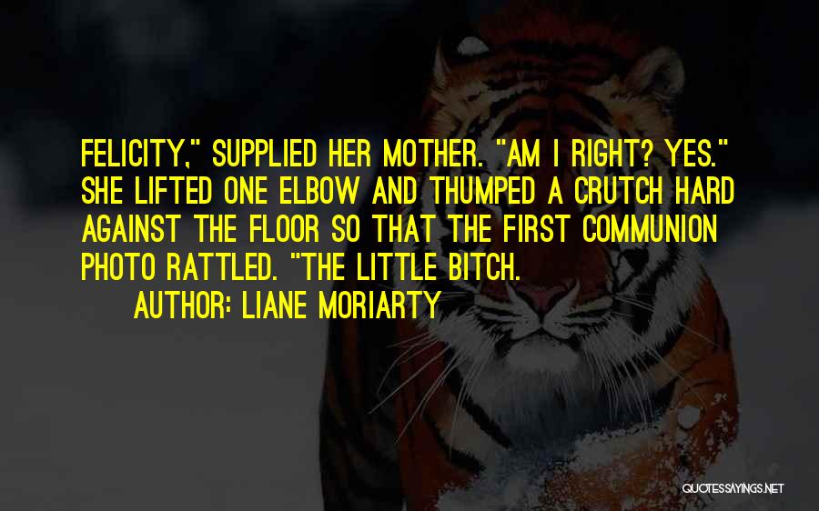 Liane Moriarty Quotes: Felicity, Supplied Her Mother. Am I Right? Yes. She Lifted One Elbow And Thumped A Crutch Hard Against The Floor