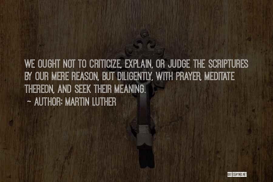 Martin Luther Quotes: We Ought Not To Criticize, Explain, Or Judge The Scriptures By Our Mere Reason, But Diligently, With Prayer, Meditate Thereon,