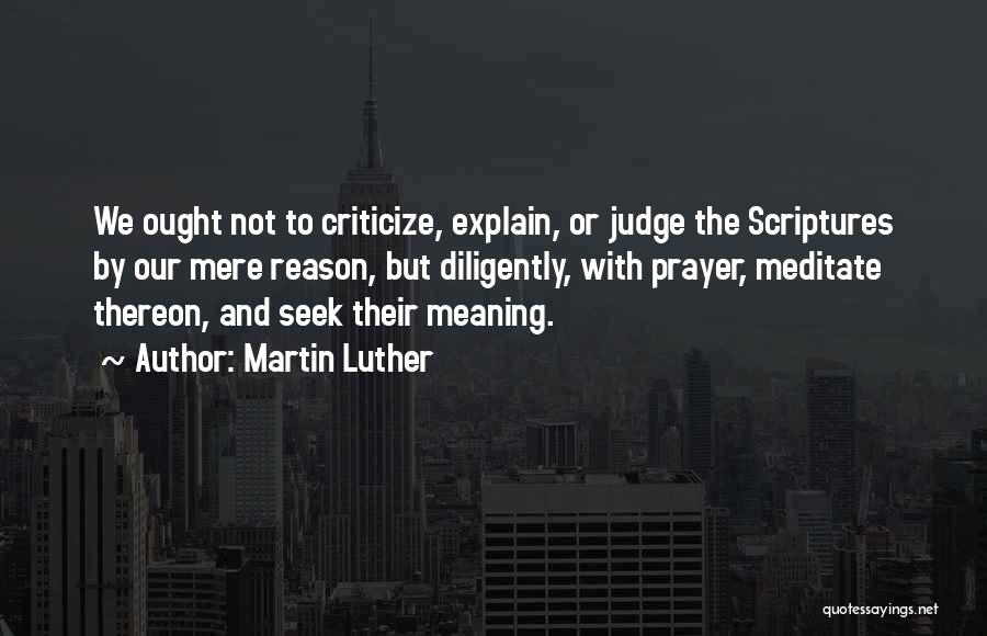 Martin Luther Quotes: We Ought Not To Criticize, Explain, Or Judge The Scriptures By Our Mere Reason, But Diligently, With Prayer, Meditate Thereon,