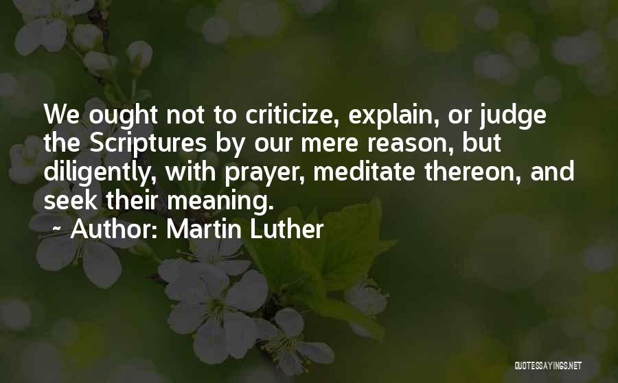 Martin Luther Quotes: We Ought Not To Criticize, Explain, Or Judge The Scriptures By Our Mere Reason, But Diligently, With Prayer, Meditate Thereon,
