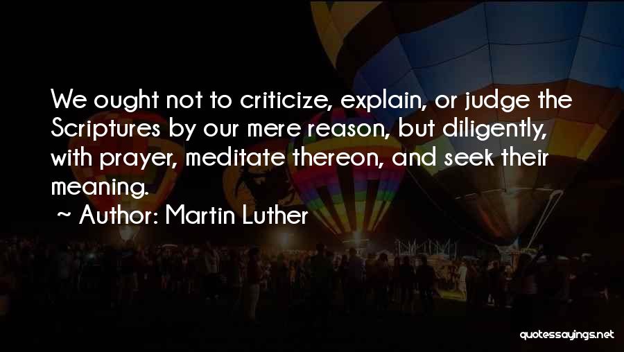 Martin Luther Quotes: We Ought Not To Criticize, Explain, Or Judge The Scriptures By Our Mere Reason, But Diligently, With Prayer, Meditate Thereon,