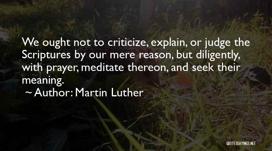 Martin Luther Quotes: We Ought Not To Criticize, Explain, Or Judge The Scriptures By Our Mere Reason, But Diligently, With Prayer, Meditate Thereon,