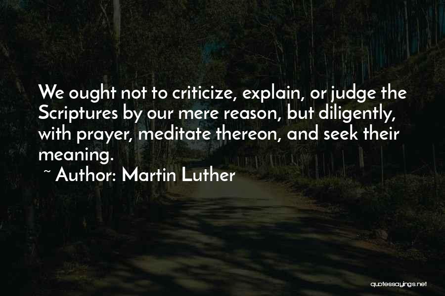 Martin Luther Quotes: We Ought Not To Criticize, Explain, Or Judge The Scriptures By Our Mere Reason, But Diligently, With Prayer, Meditate Thereon,