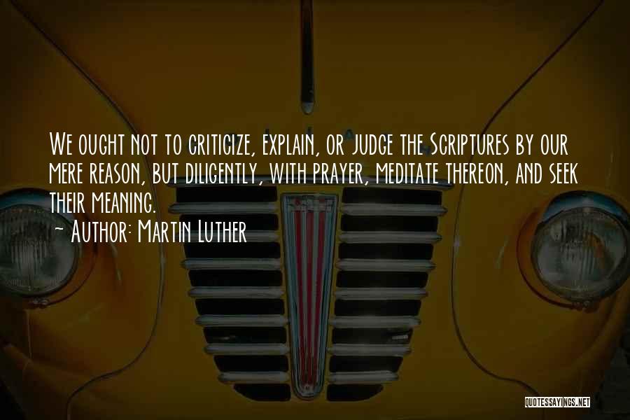 Martin Luther Quotes: We Ought Not To Criticize, Explain, Or Judge The Scriptures By Our Mere Reason, But Diligently, With Prayer, Meditate Thereon,