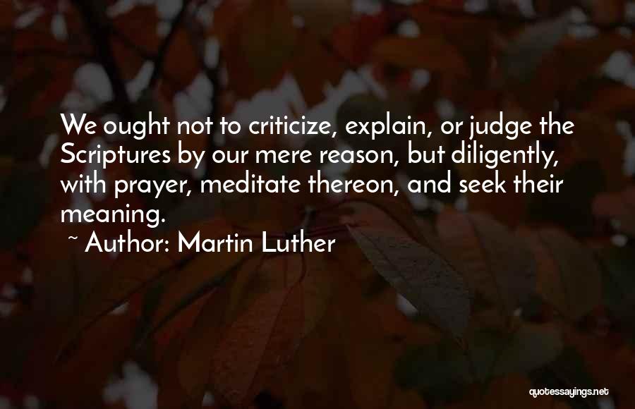 Martin Luther Quotes: We Ought Not To Criticize, Explain, Or Judge The Scriptures By Our Mere Reason, But Diligently, With Prayer, Meditate Thereon,