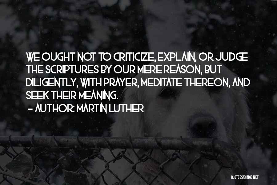 Martin Luther Quotes: We Ought Not To Criticize, Explain, Or Judge The Scriptures By Our Mere Reason, But Diligently, With Prayer, Meditate Thereon,