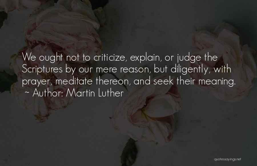 Martin Luther Quotes: We Ought Not To Criticize, Explain, Or Judge The Scriptures By Our Mere Reason, But Diligently, With Prayer, Meditate Thereon,