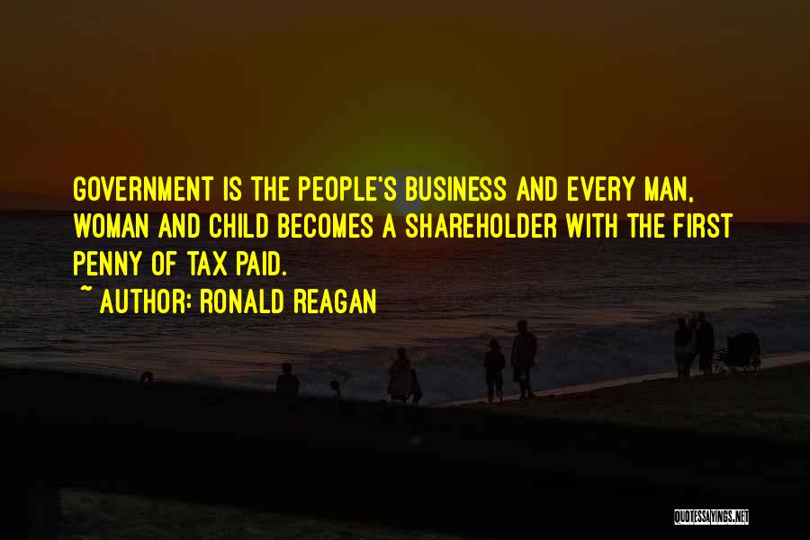 Ronald Reagan Quotes: Government Is The People's Business And Every Man, Woman And Child Becomes A Shareholder With The First Penny Of Tax