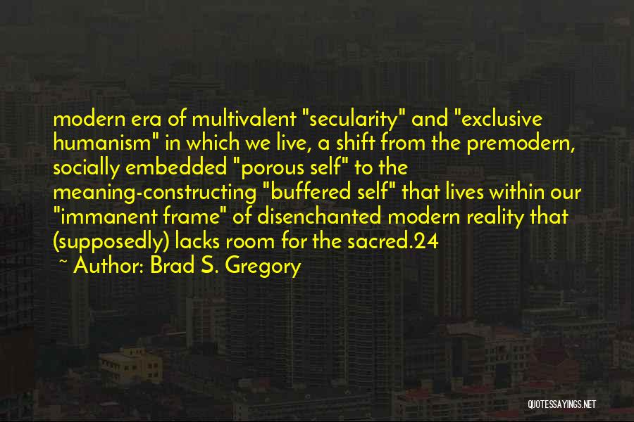 Brad S. Gregory Quotes: Modern Era Of Multivalent Secularity And Exclusive Humanism In Which We Live, A Shift From The Premodern, Socially Embedded Porous